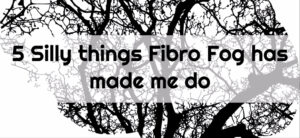 5 Silly things Fibro Fog has made me do