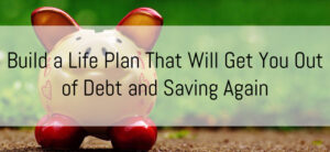 Build a Life Plan That Will Get You Out of Debt and Saving Again