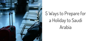 5 Ways to Prepare for a Holiday to Saudi Arabia