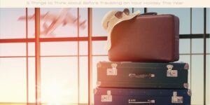 5 Things to Think About Before Travelling on Your Holiday This Year