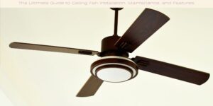The Ultimate Guide to Ceiling Fan Installation, Maintenance, and Features