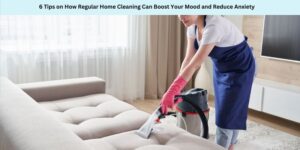 6 Tips on How Regular Home Cleaning Can Boost Your Mood and Reduce Anxiety