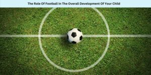 The Role Of Football In The Overall Development Of Your Child