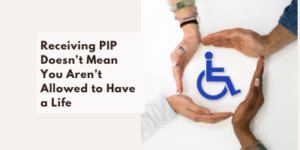 Three hands form a circle around a blue wheelchair icon, next to text that reads, Receiving PIP Doesn’t Mean You Aren’t Allowed to Have a Life..